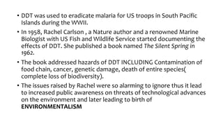 • DDT was used to eradicate malaria for US troops in South Pacific
Islands during the WWII.
• In 1958, Rachel Carlson , a Nature author and a renowned Marine
Biologist with US Fish and Wildlife Service started documenting the
effects of DDT. She published a book named The Silent Spring in
1962.
• The book addressed hazards of DDT INCLUDING Contamination of
food chain, cancer, genetic damage, death of entire species(
complete loss of biodiversity).
• The issues raised by Rachel were so alarming to ignore thus it lead
to increased public awareness on threats of technological advances
on the environment and later leading to birth of
ENVIRONMENTALISM
 