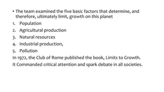 • The team examined the five basic factors that determine, and
therefore, ultimately limit, growth on this planet
1. Population
2. Agricultural production
3. Natural resources
4. Industrial production,
5. Pollution
In 1972, the Club of Rome published the book, Limits to Growth.
It Commanded critical attention and spark debate in all societies.
 