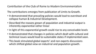 Contribution of the Club of Rome to Modern Environmentalism
The contributions emerges from publication of Limits to Growth.
• It demonstrated that prevailing policies would lead to overshoot and
collapse human & Industrial Development.
• Described the reasons grown of population and industrial output is
inherently exponential rather linear
• In light of this exponential growth could rise to any conceivable levels
• It demonstrated that changes in policies which dealt with cultural and
technical issues would lead to sustainable states if implemented soon.
• This book stimulated global experts’ and non experts discussions
which shifted global view on industrial and population growth.
 