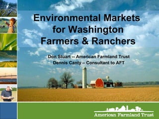 Environmental Markets  for Washington Farmers & Ranchers Don Stuart -- American Farmland Trust Dennis Canty – Consultant to AFT 