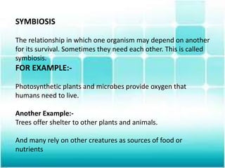 SYMBIOSIS
The relationship in which one organism may depend on another
for its survival. Sometimes they need each other. This is called
symbiosis.
FOR EXAMPLE:-
Photosynthetic plants and microbes provide oxygen that
humans need to live.
Another Example:-
Trees offer shelter to other plants and animals.
And many rely on other creatures as sources of food or
nutrients
 
