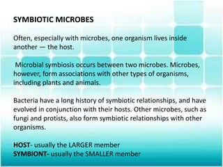 SYMBIOTIC MICROBES
Often, especially with microbes, one organism lives inside
another — the host.
Microbial symbiosis occurs between two microbes. Microbes,
however, form associations with other types of organisms,
including plants and animals.
Bacteria have a long history of symbiotic relationships, and have
evolved in conjunction with their hosts. Other microbes, such as
fungi and protists, also form symbiotic relationships with other
organisms.
HOST- usually the LARGER member
SYMBIONT- usually the SMALLER member
 