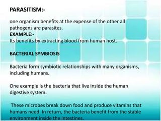 PARASITISM:-
one organism benefits at the expense of the other all
pathogens are parasites.
EXAMPLE:-
Its benefits by extracting blood from human host.
BACTERIAL SYMBIOSIS
Bacteria form symbiotic relationships with many organisms,
including humans.
One example is the bacteria that live inside the human
digestive system.
These microbes break down food and produce vitamins that
humans need. In return, the bacteria benefit from the stable
environment inside the intestines.
 