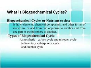 What is Biogeochemical Cycles?
Biogeochemical Cycles or Nutrient cycles:
Is how elements, chemical compounds, and other forms of
matter are passed from one organism to another and from
one part of the biosphere to another.
Types of Biogeochemical Cycle:
Atmospheric- carbon cycle and nitrogen cycle
Sedimentary - phosphorus cycle
and Sulphur cycle
 