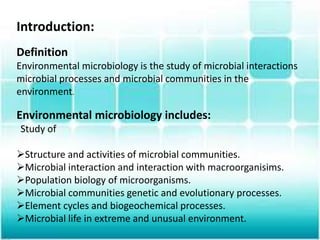Introduction:
Definition
Environmental microbiology is the study of microbial interactions
microbial processes and microbial communities in the
environment.
Environmental microbiology includes:
Study of
Structure and activities of microbial communities.
Microbial interaction and interaction with macroorganisims.
Population biology of microorganisms.
Microbial communities genetic and evolutionary processes.
Element cycles and biogeochemical processes.
Microbial life in extreme and unusual environment.
 