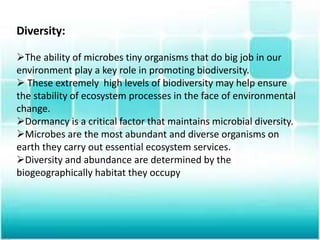 Diversity:
The ability of microbes tiny organisms that do big job in our
environment play a key role in promoting biodiversity.
 These extremely high levels of biodiversity may help ensure
the stability of ecosystem processes in the face of environmental
change.
Dormancy is a critical factor that maintains microbial diversity.
Microbes are the most abundant and diverse organisms on
earth they carry out essential ecosystem services.
Diversity and abundance are determined by the
biogeographically habitat they occupy
 