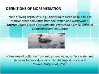 DEFINITIONS OF BIOREMEDIATION
Use of living organisms (e.g., bacteria) to clean up oil spills or
remove other pollutants from soil, water, and wastewater.“
Source: United States Environmental Protection Agency, Office of
Compliance and Assurance
“clean-up of pollution from soil, groundwater, surface water and
air, using biological, usually microbiological processes”
Source: Philip et al., 2001
 