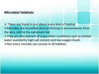 Microbial Habitats
 These are found in just about every kind of habitat.
Microbes are incredibly diverse thriving in environments from
the very cold to the extremely hot.
They are also tolerant of many other conditions such as limited
water availability high salt content and low oxygen levels.
Not every microbe can survive in all habitats.
 