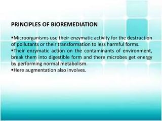 PRINCIPLES OF BIOREMEDIATION
Microorganisms use their enzymatic activity for the destruction
of pollutants or their transformation to less harmful forms.
Their enzymatic action on the contaminants of environment,
break them into digestible form and there microbes get energy
by performing normal metabolism.
Here augmentation also involves.
 