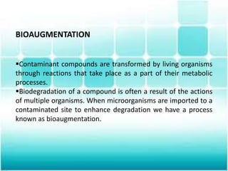 BIOAUGMENTATION
Contaminant compounds are transformed by living organisms
through reactions that take place as a part of their metabolic
processes.
Biodegradation of a compound is often a result of the actions
of multiple organisms. When microorganisms are imported to a
contaminated site to enhance degradation we have a process
known as bioaugmentation.
 