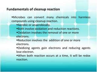 Fundamentals of cleanup reaction
Microbes can convert many chemicals into harmless
compounds using cleanup reaction.
Aerobic or anaerobically.
Both involve oxidation and reduction reactions.
Oxidation involves the removal of one or more
electrons.
Reduction involves the addition of one or more
electrons.
Oxidizing agents gain electrons and reducing agents
lose electron.
When both reaction occurs at a time, it will be redox
reaction.
 