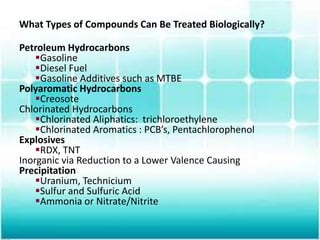 What Types of Compounds Can Be Treated Biologically?
Petroleum Hydrocarbons
Gasoline
Diesel Fuel
Gasoline Additives such as MTBE
Polyaromatic Hydrocarbons
Creosote
Chlorinated Hydrocarbons
Chlorinated Aliphatics: trichloroethylene
Chlorinated Aromatics : PCB’s, Pentachlorophenol
Explosives
RDX, TNT
Inorganic via Reduction to a Lower Valence Causing
Precipitation
Uranium, Technicium
Sulfur and Sulfuric Acid
Ammonia or Nitrate/Nitrite
 