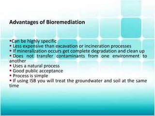 Advantages of Bioremediation
Can be highly specific
 Less expensive than excavation or incineration processes
 If mineralization occurs get complete degradation and clean up
 Does not transfer contaminants from one environment to
another
 Uses a natural process
 Good public acceptance
 Process is simple
 If using ISB you will treat the groundwater and soil at the same
time
 