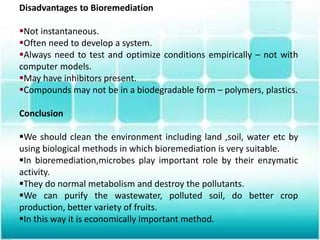 Disadvantages to Bioremediation
Not instantaneous.
Often need to develop a system.
Always need to test and optimize conditions empirically – not with
computer models.
May have inhibitors present.
Compounds may not be in a biodegradable form – polymers, plastics.
Conclusion
We should clean the environment including land ,soil, water etc by
using biological methods in which bioremediation is very suitable.
In bioremediation,microbes play important role by their enzymatic
activity.
They do normal metabolism and destroy the pollutants.
We can purify the wastewater, polluted soil, do better crop
production, better variety of fruits.
In this way it is economically important method.
 