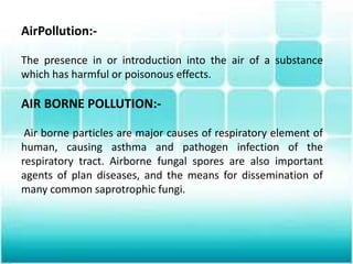 AirPollution:-
The presence in or introduction into the air of a substance
which has harmful or poisonous effects.
AIR BORNE POLLUTION:-
Air borne particles are major causes of respiratory element of
human, causing asthma and pathogen infection of the
respiratory tract. Airborne fungal spores are also important
agents of plan diseases, and the means for dissemination of
many common saprotrophic fungi.
 