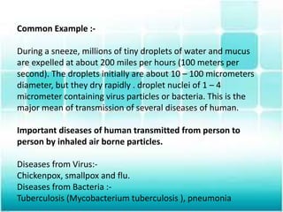 Common Example :-
During a sneeze, millions of tiny droplets of water and mucus
are expelled at about 200 miles per hours (100 meters per
second). The droplets initially are about 10 – 100 micrometers
diameter, but they dry rapidly . droplet nuclei of 1 – 4
micrometer containing virus particles or bacteria. This is the
major mean of transmission of several diseases of human.
Important diseases of human transmitted from person to
person by inhaled air borne particles.
Diseases from Virus:-
Chickenpox, smallpox and flu.
Diseases from Bacteria :-
Tuberculosis (Mycobacterium tuberculosis ), pneumonia
 