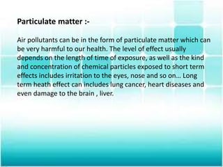Particulate matter :-
Air pollutants can be in the form of particulate matter which can
be very harmful to our health. The level of effect usually
depends on the length of time of exposure, as well as the kind
and concentration of chemical particles exposed to short term
effects includes irritation to the eyes, nose and so on… Long
term heath effect can includes lung cancer, heart diseases and
even damage to the brain , liver.
 