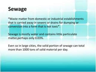 Sewage
“Waste matter from domestic or industrial establishments
that is carried away in sewers or drains for dumping or
conversion into a form that is not toxic”.
Sewage is mostly water and contains little particulate
matter,perhaps only 0.03%.
Even so in large cities, the solid portion of sewage can total
more than 1000 tons of solid material per day.
 