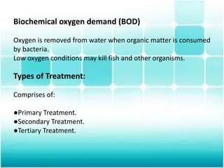 Biochemical oxygen demand (BOD)
Oxygen is removed from water when organic matter is consumed
by bacteria.
Low oxygen conditions may kill fish and other organisms.
Types of Treatment:
Comprises of:
●Primary Treatment.
●Secondary Treatment.
●Tertiary Treatment.
 