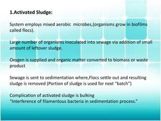 1.Activated Sludge:
System employs mixed aerobic microbes,(organisms grow in biofilms
called flocs).
Large number of organisms inoculated into sewage via addition of small
amount of leftover sludge.
Oxygen is supplied and organic matter converted to biomass or waste
product
Sewage is sent to sedimentation where,Flocs settle out and resulting
sludge is removed (Portion of sludge is used for next “batch”)
Complication of activated sludge is bulking
“Interference of filamentous bacteria in sedimentation process.”
 