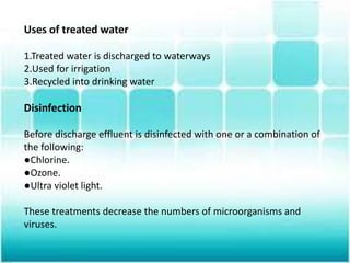 Uses of treated water
1.Treated water is discharged to waterways
2.Used for irrigation
3.Recycled into drinking water
Disinfection
Before discharge effluent is disinfected with one or a combination of
the following:
●Chlorine.
●Ozone.
●Ultra violet light.
These treatments decrease the numbers of microorganisms and
viruses.
 
