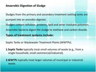 Anaerobic Digestion of Sludge
Sludges from the primary and secondary treatment settling tanks are
pumped into an anerobic digester.
Sludges contain cellulose, proteins, lipid and other insoluble polymers.
Anaerobic bacteria digest the sludge to methane and carbon dioxide.
Types of treatment systems include:
Septic Tanks or Wastewater Treatment Plants (WWTPs).
1.Septic Tanks typically treat small volumes of waste (e.g., from a
single household, small commercial/industral).
2.WWTPs typically treat larger volumes of municipal or industrial
waste.
 