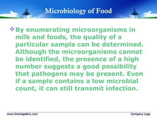 Microbiology of Food
By enumerating microorganisms in
milk and foods, the quality of a
particular sample can be determined.
Although the microorganisms cannot
be identified, the presence of a high
number suggests a good possibility
that pathogens may be present. Even
if a sample contains a low microbial
count, it can still transmit infection.
www.themegallery.comwww.themegallery.com Company LogoCompany Logo
 