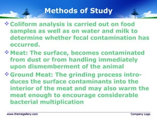 Methods of Study
Coliform analysis is carried out on food
samples as well as on water and milk to
determine whether fecal contamination has
occurred.
Meat: The surface, becomes contaminated
from dust or from handling immediately
upon dismemberment of the animal
Ground Meat: The grinding process intro-
duces the surface contaminants into the
interior of the meat and may also warm the
meat enough to encourage considerable
bacterial multiplication
www.themegallery.comwww.themegallery.com Company LogoCompany Logo
 
