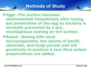 Methods of Study
Eggs :The surface becomes
contaminated immediately after laying,
but penetration of the egg by bacteria is
normally prevented by a dry,
mucilaginous coating on the surface
Bread : Baking kills most
microorganisms, but spores of bacilli,
clostridia, and fungi persist and will
germinate to produce a new flora unless
preservatives are added.
www.themegallery.comwww.themegallery.com Company LogoCompany Logo
 