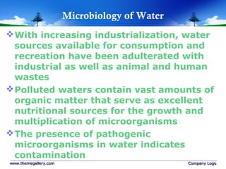 Microbiology of Water
With increasing industrialization, water
sources available for consumption and
recreation have been adulterated with
industrial as well as animal and human
wastes
Polluted waters contain vast amounts of
organic matter that serve as excellent
nutritional sources for the growth and
multiplication of microorganisms
The presence of pathogenic
microorganisms in water indicates
contamination
www.themegallery.comwww.themegallery.com Company LogoCompany Logo
 
