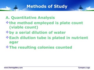 Methods of Study
A. Quantitative Analysis
the method employed is plate count
(viable count)
by a serial dilution of water
Each dilution tube is plated in nutrient
agar
The resulting colonies counted
www.themegallery.comwww.themegallery.com Company LogoCompany Logo
 