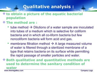 Qualitative analysis :
 to obtain a picture of the aquatic bacterial
population
 The method are :
 tube method  Dilutions of a water sample are inoculated
into tubes of a medium which is selective for coliform
bacteria and in which all co-liform bacteria but few
noncoliform bacteria will form acid and gas.
 membrane filtration method  A large measured volume
of water is filtered through a sterilized membrane of a
type that retains bacteria on its surface while permitting
the rapid passage of smaller particles and water.
 Both qualitative and quantitative methods are
used to determine the sanitary condition of
water
www.themegallery.comwww.themegallery.com Company LogoCompany Logo
 