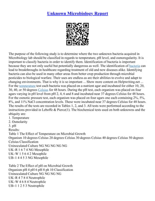 Unknown Microbiology Report
The purpose of the following study is to determine where the two unknown bacteria acquired in
Microbiology lab should be classified in regards to temperature, pH level, and osmoregularity. It is
important to classify bacteria in order to identify them. Identification of bacteria is important
because they are not only useful but potentially dangerous as well. The identification of bacteria can
lead to breakthroughs in healthcare regarding treatment of old and new diseases alike. Identifying
bacteria can also be used in many other areas from better crop production through microbial
pesticides to biological warfare. Their uses are endless as are their abilities to evolve and adapt to
changing environments. That is why it is so important ... Show more content on Helpwriting.net ...
For the temperature test each bacteria was placed on a nutrient agar and incubated for either 10, 20,
30, 40, or 50 degrees Celsius for 48 hours. During the pH test, each organism was placed on four
agars varying in pH level from pH 2, 4, 6 and 8 and incubated near 37 degrees Celsius for 48 hours.
For the osmotic pressure test, each organism was placed on four agars one each containing 2%, 5%,
8%, and 11% NaCl concentration levels. These were incubated near 37 degrees Celsius for 48 hours.
The results of the tests are recorded in Tables 1, 2, and 3. All tests were performed according to the
instructions provided in Leboffe & Pierce(1). The biochemical tests used on both unknowns and the
ubiquity are:
1. Temperature
2. Osmolarity
3. pH
Results:
Table 1 The Effect of Temperature on Microbial Growth
Organism 10 degrees Celsius 20 degrees Celsius 30 degrees Celsius 40 degrees Celsius 50 degrees
Celsius Classification
Uninoculated Culture NG NG NG NG NG
UK–R 1 6 7 4 NG Mesophile
UK–W 1 5 6 4 2 Mesophile
UB–1 4 4 5 3 NG Mesophile
Table 2 The Effect of pH on Microbial Growth
Organism pH 4 pH 6 pH 8 ph 10 Classification
Uninoculated Culture NG NG NG NG
UK–R 4 7 8 4 Neutrophile
UK–W 4 6 8 4 Neutrophile
UB–1 1 2 5 3 Neutrophile
 