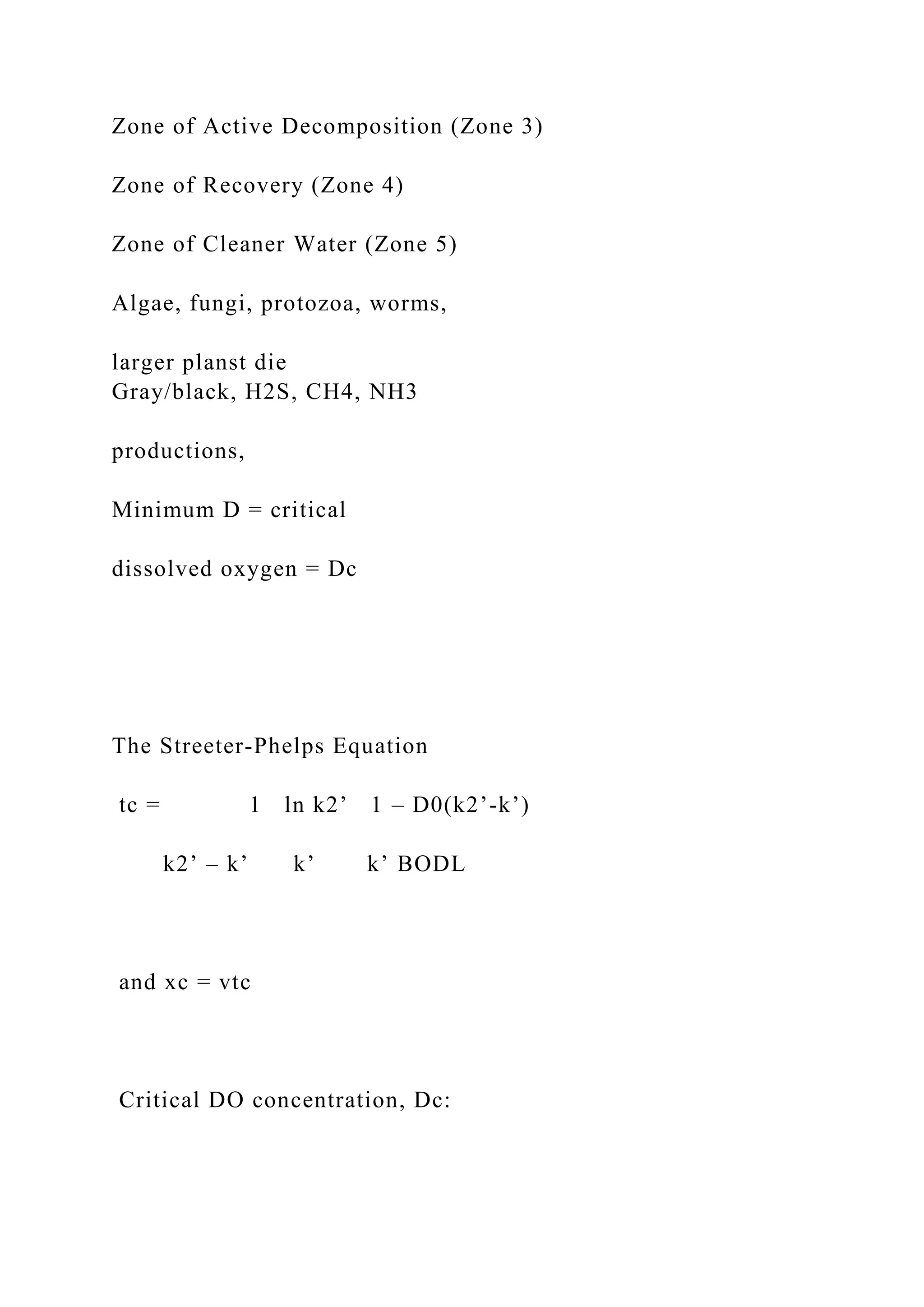 Zone of Active Decomposition (Zone 3)
Zone of Recovery (Zone 4)
Zone of Cleaner Water (Zone 5)
Algae, fungi, protozoa, worms,
larger planst die
Gray/black, H2S, CH4, NH3
productions,
Minimum D = critical
dissolved oxygen = Dc
The Streeter-Phelps Equation
tc = 1 ln k2’ 1 – D0(k2’-k’)
k2’ – k’ k’ k’ BODL
and xc = vtc
Critical DO concentration, Dc:
 