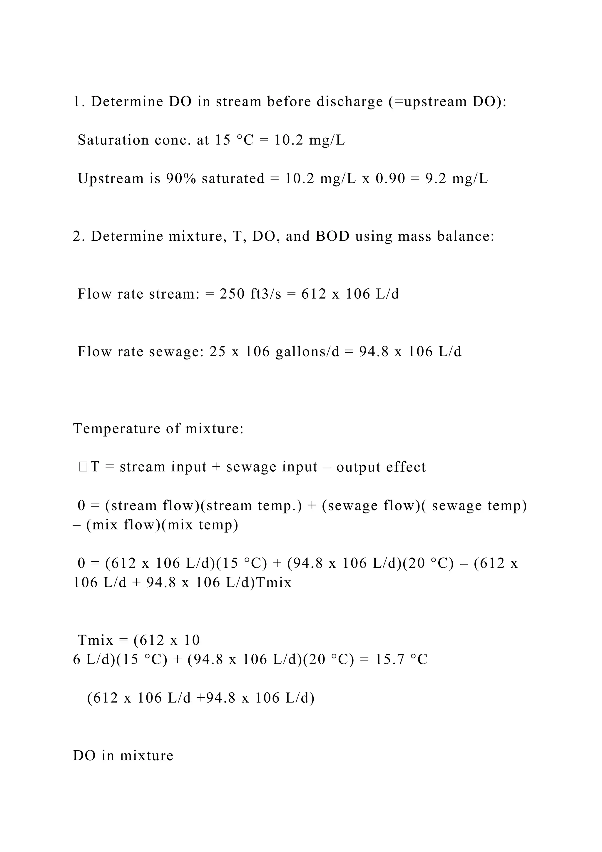 1. Determine DO in stream before discharge (=upstream DO):
Saturation conc. at 15 °C = 10.2 mg/L
Upstream is 90% saturated = 10.2 mg/L x 0.90 = 9.2 mg/L
2. Determine mixture, T, DO, and BOD using mass balance:
Flow rate stream: = 250 ft3/s = 612 x 106 L/d
Flow rate sewage: 25 x 106 gallons/d = 94.8 x 106 L/d
Temperature of mixture:
– output effect
0 = (stream flow)(stream temp.) + (sewage flow)( sewage temp)
– (mix flow)(mix temp)
0 = (612 x 106 L/d)(15 °C) + (94.8 x 106 L/d)(20 °C) – (612 x
106 L/d + 94.8 x 106 L/d)Tmix
Tmix = (612 x 10
6 L/d)(15 °C) + (94.8 x 106 L/d)(20 °C) = 15.7 °C
(612 x 106 L/d +94.8 x 106 L/d)
DO in mixture
 