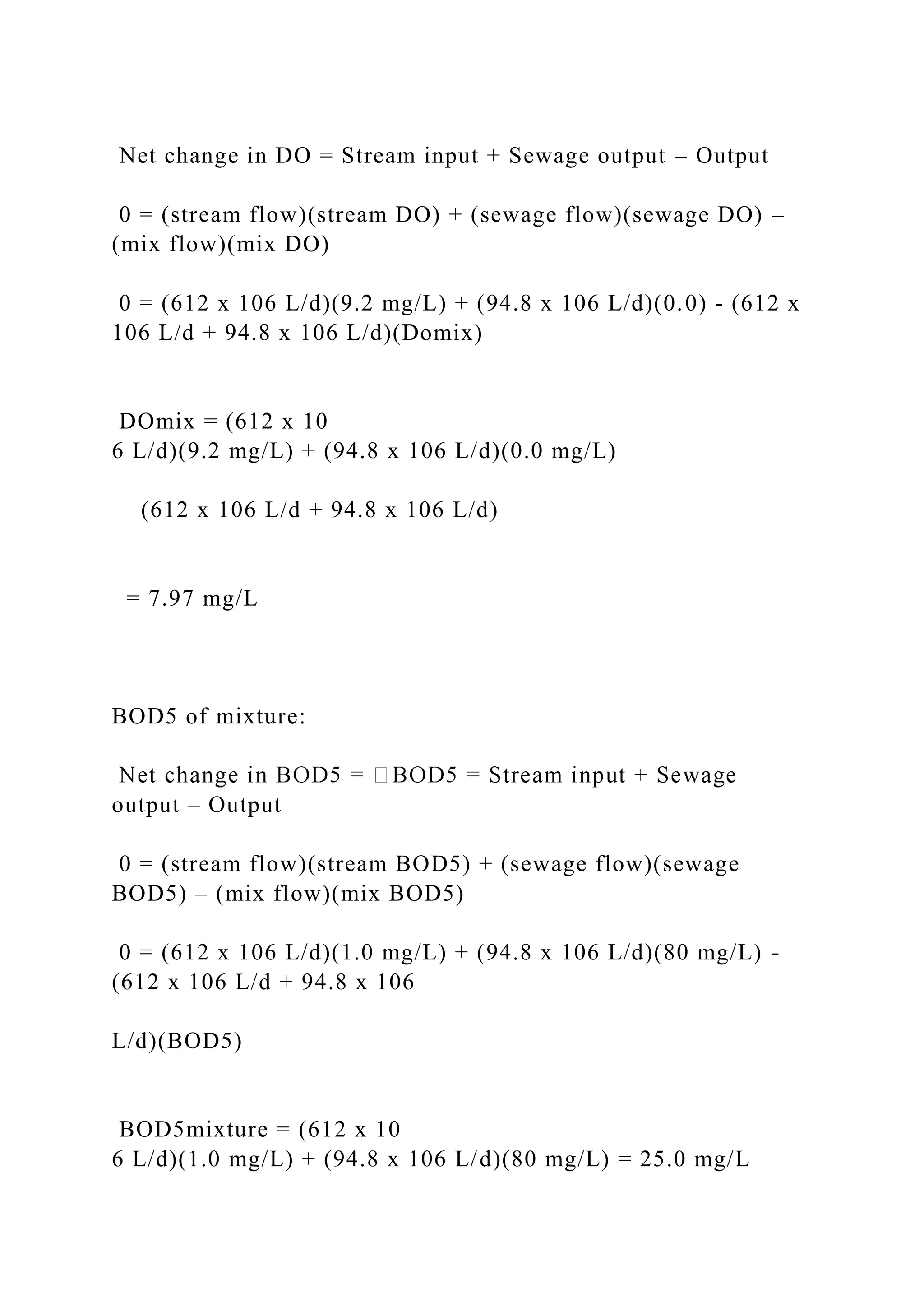 Net change in DO = Stream input + Sewage output – Output
0 = (stream flow)(stream DO) + (sewage flow)(sewage DO) –
(mix flow)(mix DO)
0 = (612 x 106 L/d)(9.2 mg/L) + (94.8 x 106 L/d)(0.0) - (612 x
106 L/d + 94.8 x 106 L/d)(Domix)
DOmix = (612 x 10
6 L/d)(9.2 mg/L) + (94.8 x 106 L/d)(0.0 mg/L)
(612 x 106 L/d + 94.8 x 106 L/d)
= 7.97 mg/L
BOD5 of mixture:
output – Output
0 = (stream flow)(stream BOD5) + (sewage flow)(sewage
BOD5) – (mix flow)(mix BOD5)
0 = (612 x 106 L/d)(1.0 mg/L) + (94.8 x 106 L/d)(80 mg/L) -
(612 x 106 L/d + 94.8 x 106
L/d)(BOD5)
BOD5mixture = (612 x 10
6 L/d)(1.0 mg/L) + (94.8 x 106 L/d)(80 mg/L) = 25.0 mg/L
 