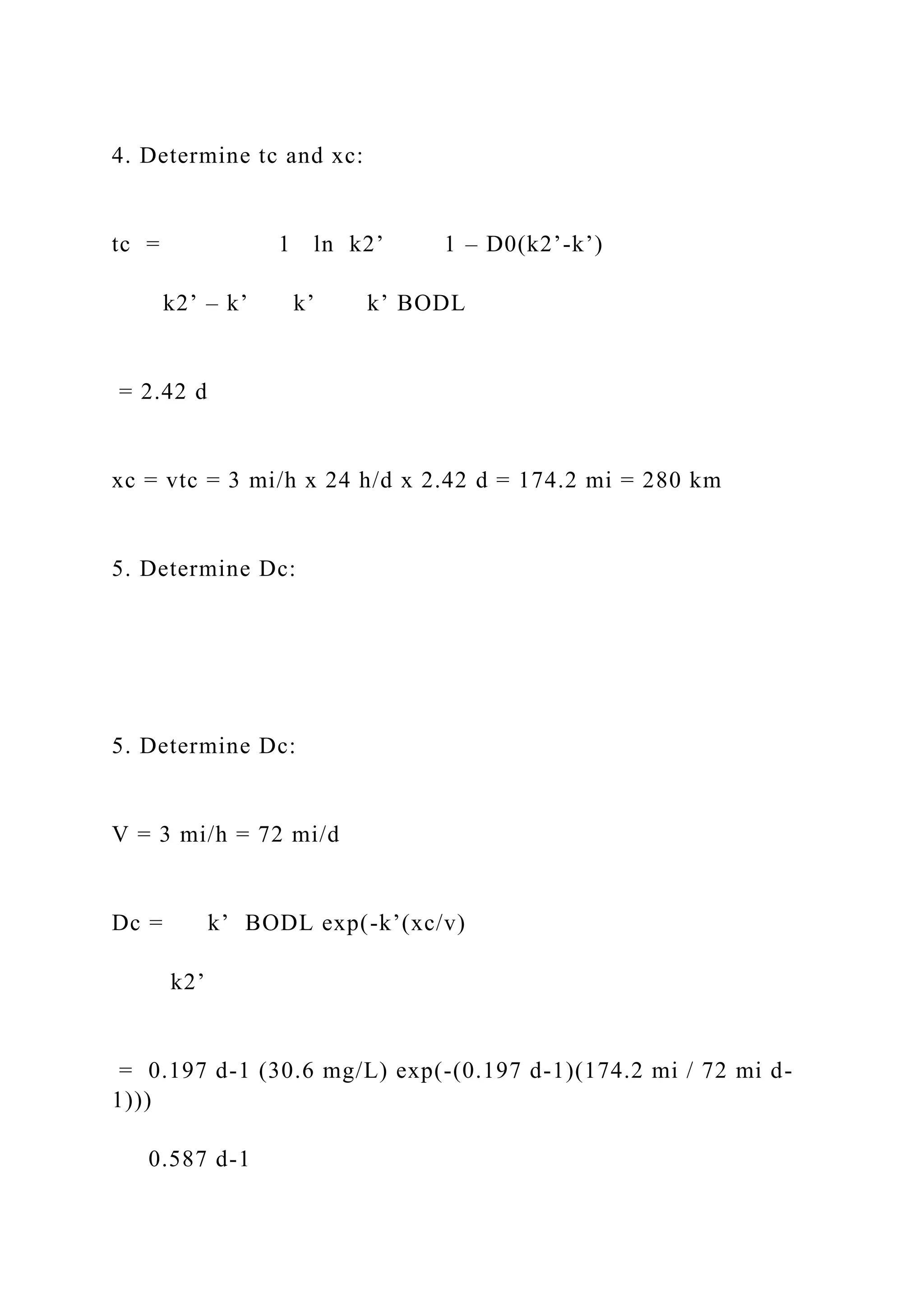 4. Determine tc and xc:
tc = 1 ln k2’ 1 – D0(k2’-k’)
k2’ – k’ k’ k’ BODL
= 2.42 d
xc = vtc = 3 mi/h x 24 h/d x 2.42 d = 174.2 mi = 280 km
5. Determine Dc:
5. Determine Dc:
V = 3 mi/h = 72 mi/d
Dc = k’ BODL exp(-k’(xc/v)
k2’
= 0.197 d-1 (30.6 mg/L) exp(-(0.197 d-1)(174.2 mi / 72 mi d-
1)))
0.587 d-1
 