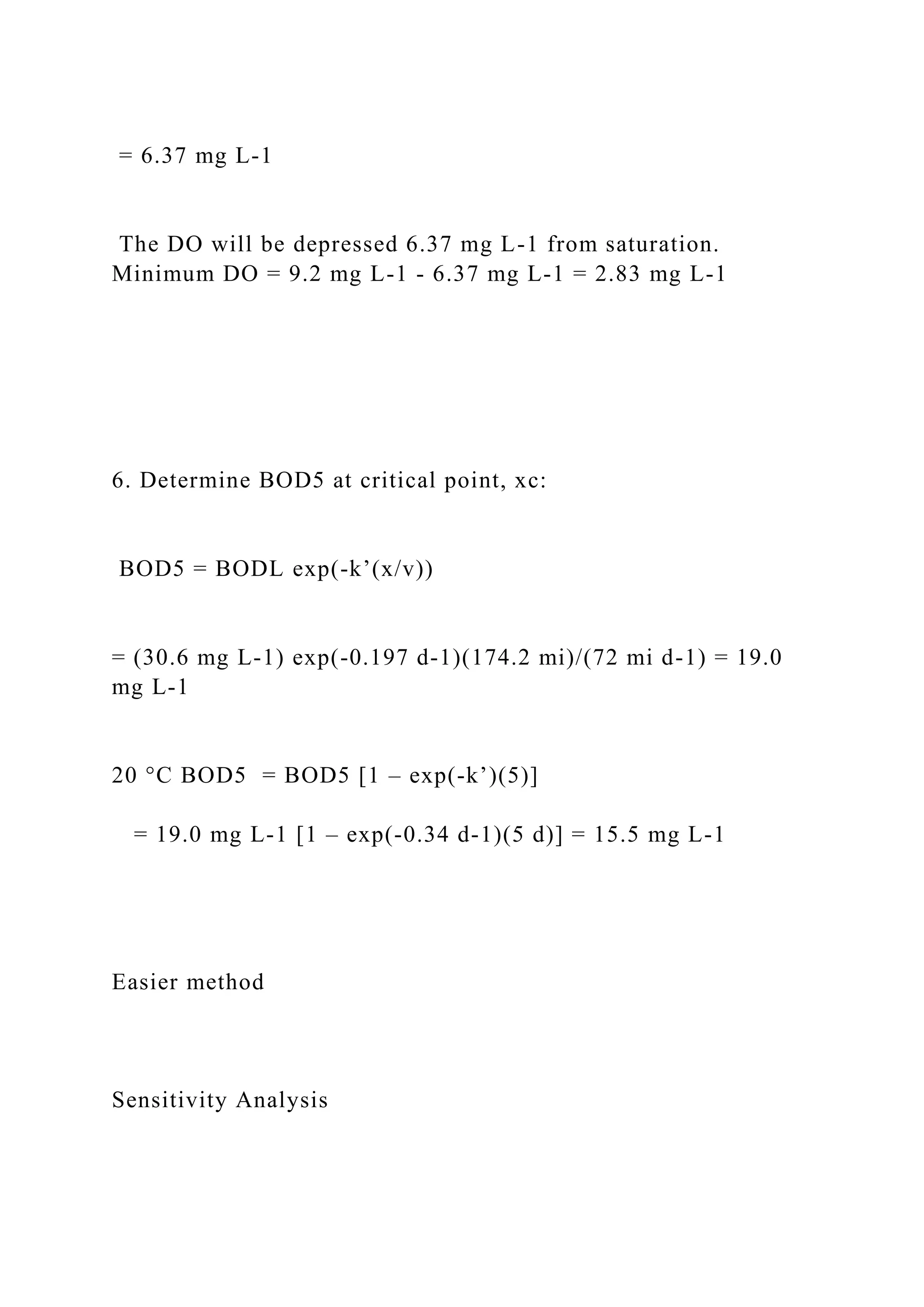 = 6.37 mg L-1
The DO will be depressed 6.37 mg L-1 from saturation.
Minimum DO = 9.2 mg L-1 - 6.37 mg L-1 = 2.83 mg L-1
6. Determine BOD5 at critical point, xc:
BOD5 = BODL exp(-k’(x/v))
= (30.6 mg L-1) exp(-0.197 d-1)(174.2 mi)/(72 mi d-1) = 19.0
mg L-1
20 °C BOD5 = BOD5 [1 – exp(-k’)(5)]
= 19.0 mg L-1 [1 – exp(-0.34 d-1)(5 d)] = 15.5 mg L-1
Easier method
Sensitivity Analysis
 