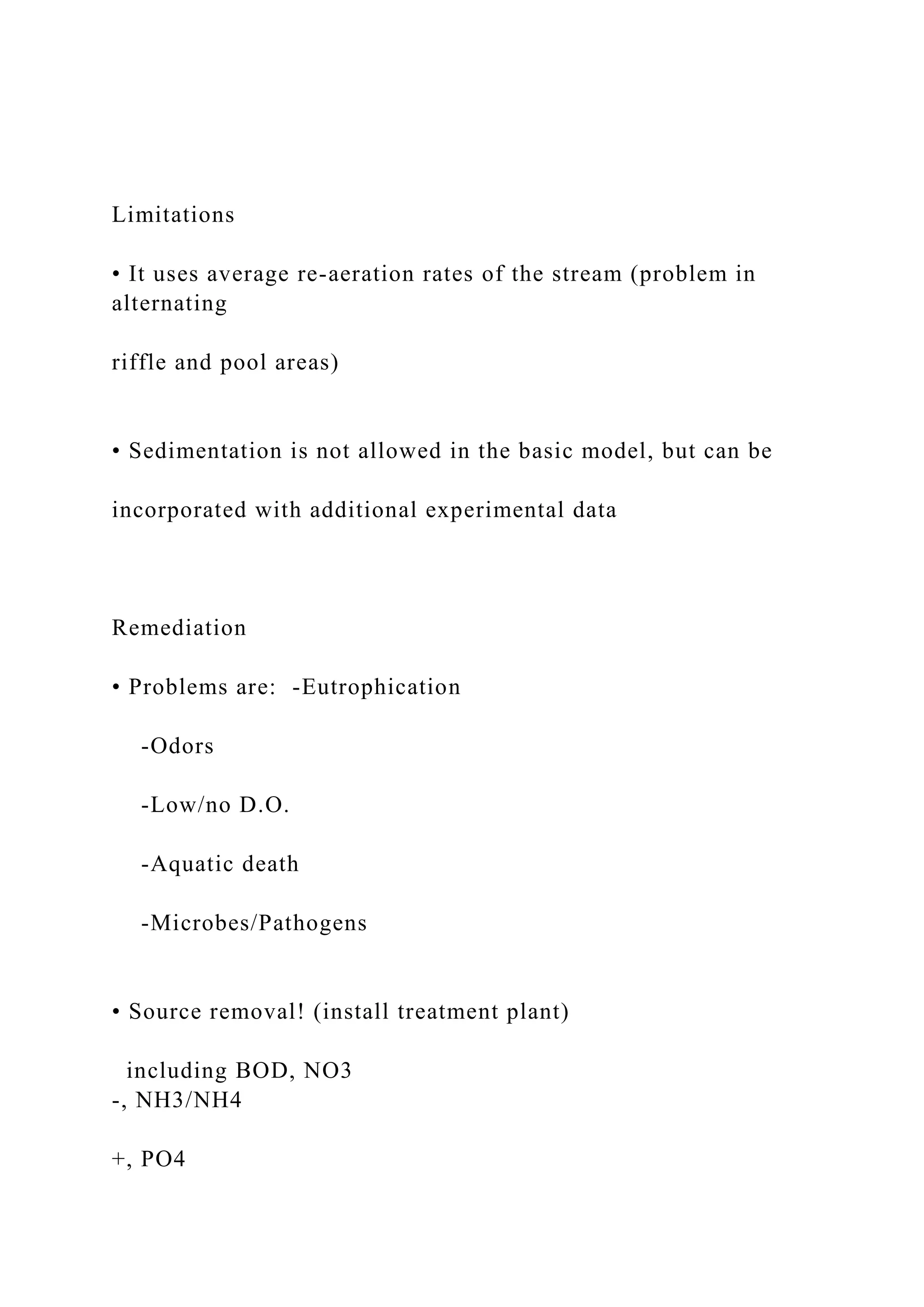 Limitations
• It uses average re-aeration rates of the stream (problem in
alternating
riffle and pool areas)
• Sedimentation is not allowed in the basic model, but can be
incorporated with additional experimental data
Remediation
• Problems are: -Eutrophication
-Odors
-Low/no D.O.
-Aquatic death
-Microbes/Pathogens
• Source removal! (install treatment plant)
including BOD, NO3
-, NH3/NH4
+, PO4
 