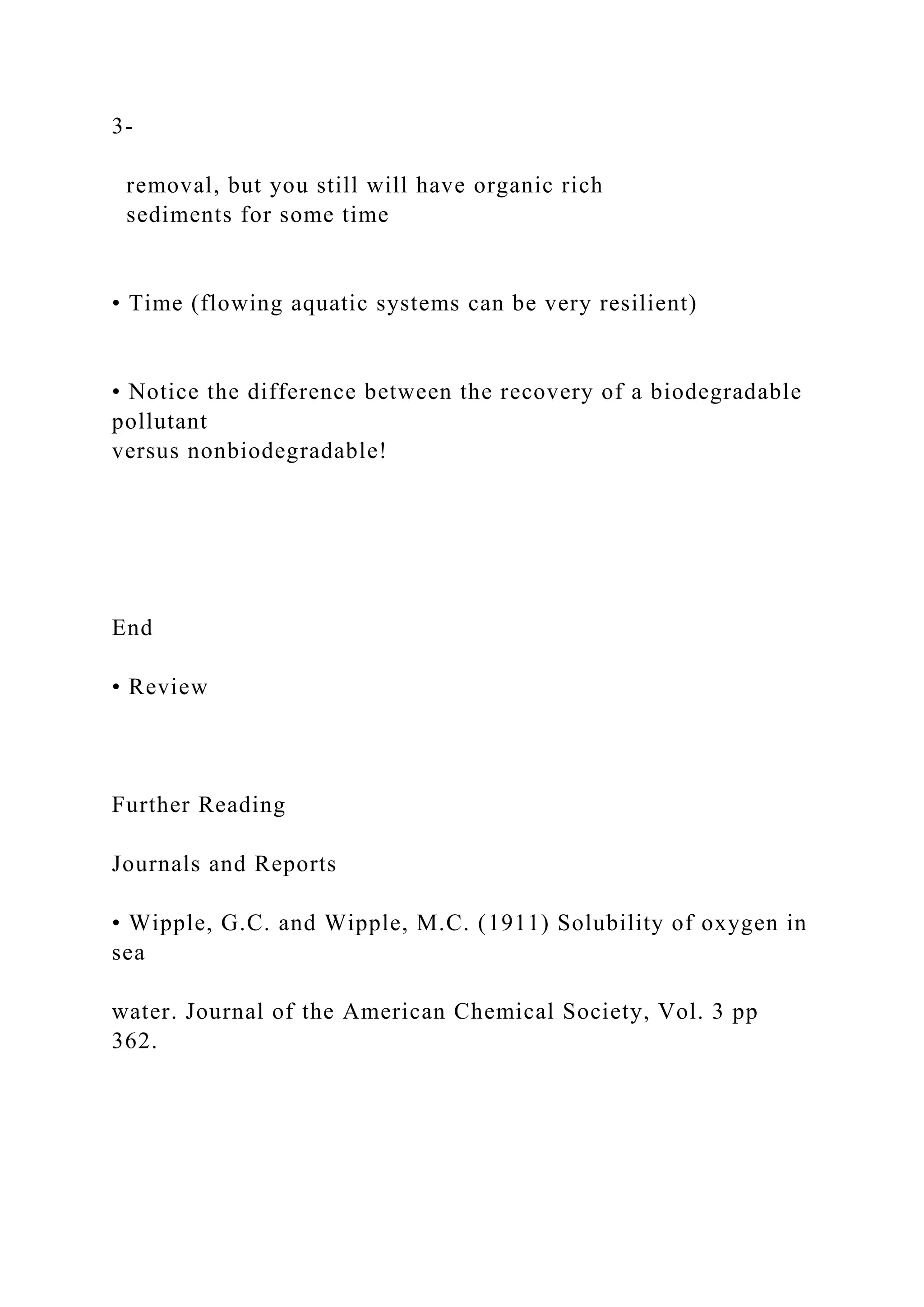 3-
removal, but you still will have organic rich
sediments for some time
• Time (flowing aquatic systems can be very resilient)
• Notice the difference between the recovery of a biodegradable
pollutant
versus nonbiodegradable!
End
• Review
Further Reading
Journals and Reports
• Wipple, G.C. and Wipple, M.C. (1911) Solubility of oxygen in
sea
water. Journal of the American Chemical Society, Vol. 3 pp
362.
 