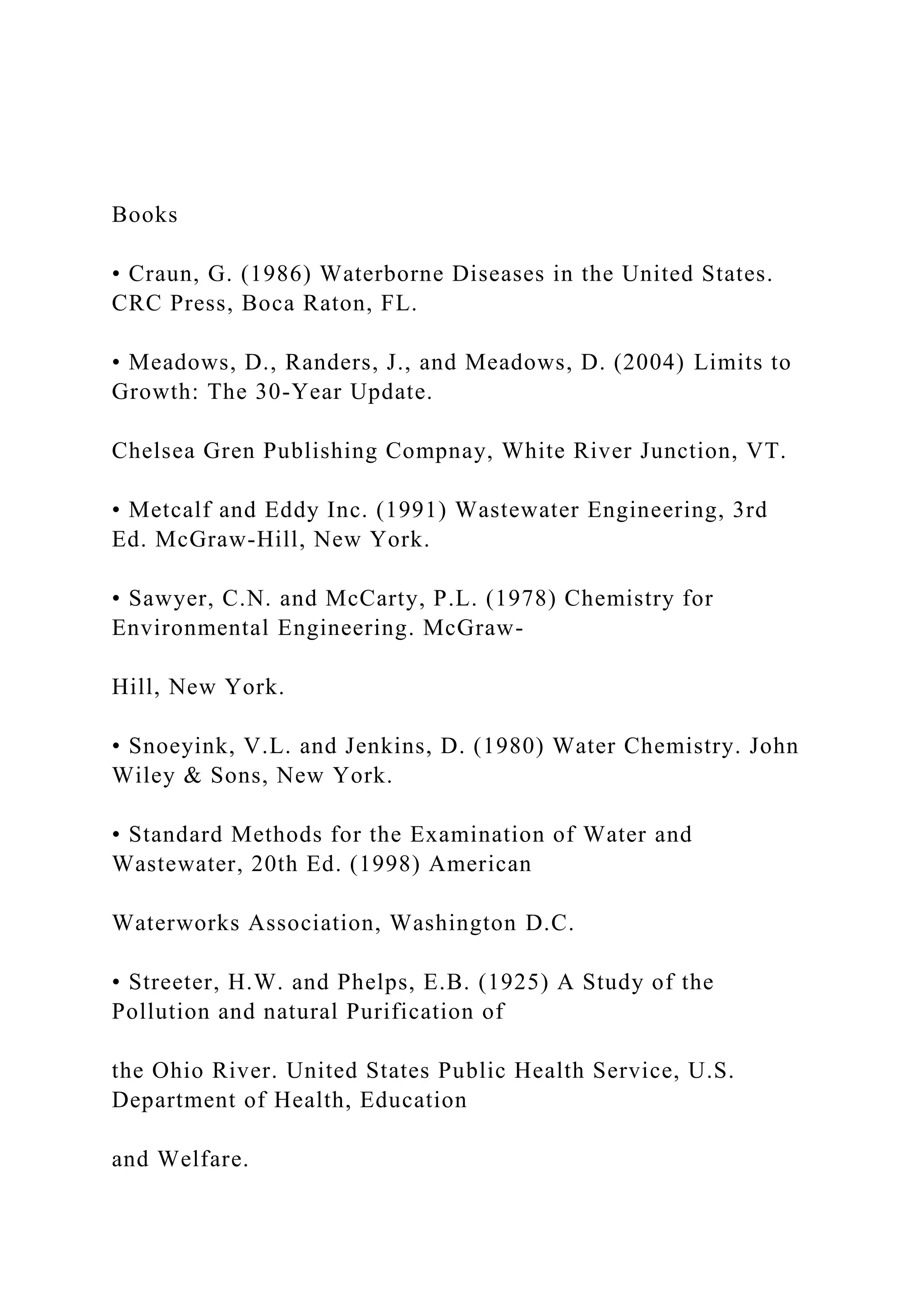 Books
• Craun, G. (1986) Waterborne Diseases in the United States.
CRC Press, Boca Raton, FL.
• Meadows, D., Randers, J., and Meadows, D. (2004) Limits to
Growth: The 30-Year Update.
Chelsea Gren Publishing Compnay, White River Junction, VT.
• Metcalf and Eddy Inc. (1991) Wastewater Engineering, 3rd
Ed. McGraw-Hill, New York.
• Sawyer, C.N. and McCarty, P.L. (1978) Chemistry for
Environmental Engineering. McGraw-
Hill, New York.
• Snoeyink, V.L. and Jenkins, D. (1980) Water Chemistry. John
Wiley & Sons, New York.
• Standard Methods for the Examination of Water and
Wastewater, 20th Ed. (1998) American
Waterworks Association, Washington D.C.
• Streeter, H.W. and Phelps, E.B. (1925) A Study of the
Pollution and natural Purification of
the Ohio River. United States Public Health Service, U.S.
Department of Health, Education
and Welfare.
 
