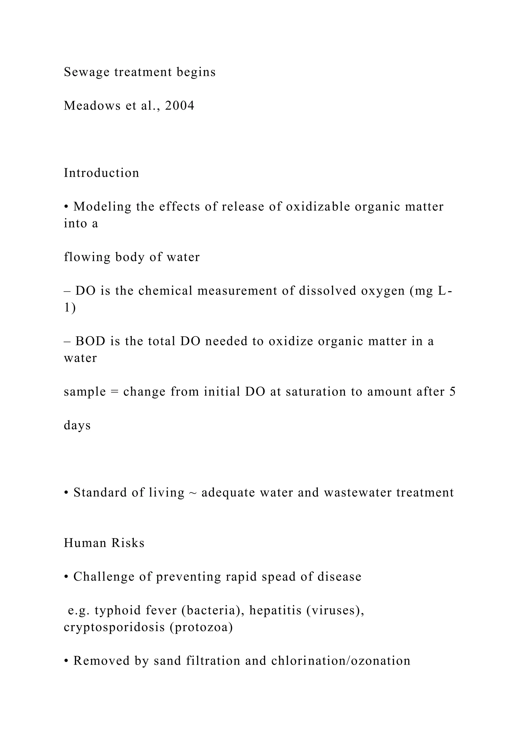 Sewage treatment begins
Meadows et al., 2004
Introduction
• Modeling the effects of release of oxidizable organic matter
into a
flowing body of water
– DO is the chemical measurement of dissolved oxygen (mg L-
1)
– BOD is the total DO needed to oxidize organic matter in a
water
sample = change from initial DO at saturation to amount after 5
days
• Standard of living ~ adequate water and wastewater treatment
Human Risks
• Challenge of preventing rapid spead of disease
e.g. typhoid fever (bacteria), hepatitis (viruses),
cryptosporidosis (protozoa)
• Removed by sand filtration and chlorination/ozonation
 