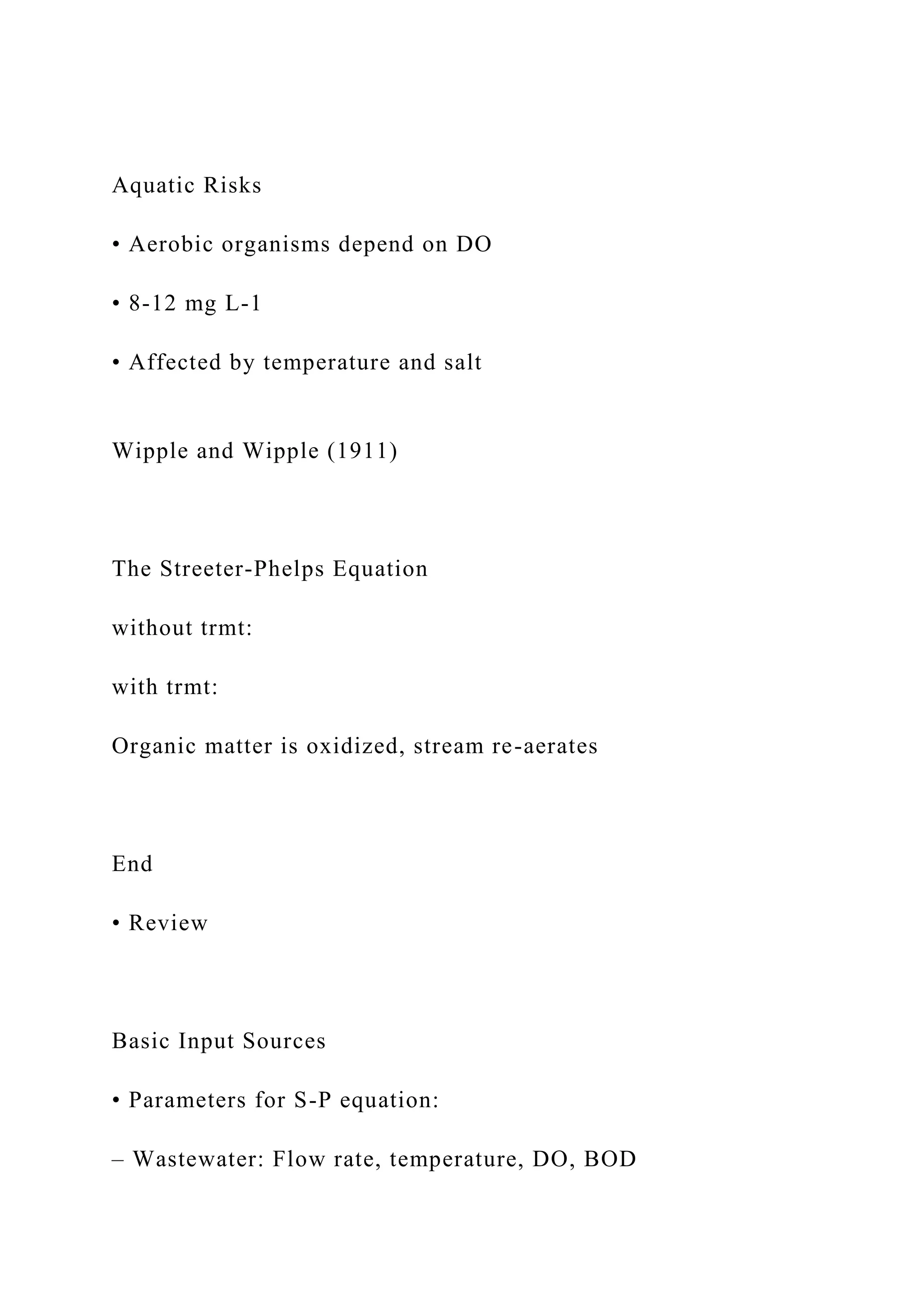 Aquatic Risks
• Aerobic organisms depend on DO
• 8-12 mg L-1
• Affected by temperature and salt
Wipple and Wipple (1911)
The Streeter-Phelps Equation
without trmt:
with trmt:
Organic matter is oxidized, stream re-aerates
End
• Review
Basic Input Sources
• Parameters for S-P equation:
– Wastewater: Flow rate, temperature, DO, BOD
 