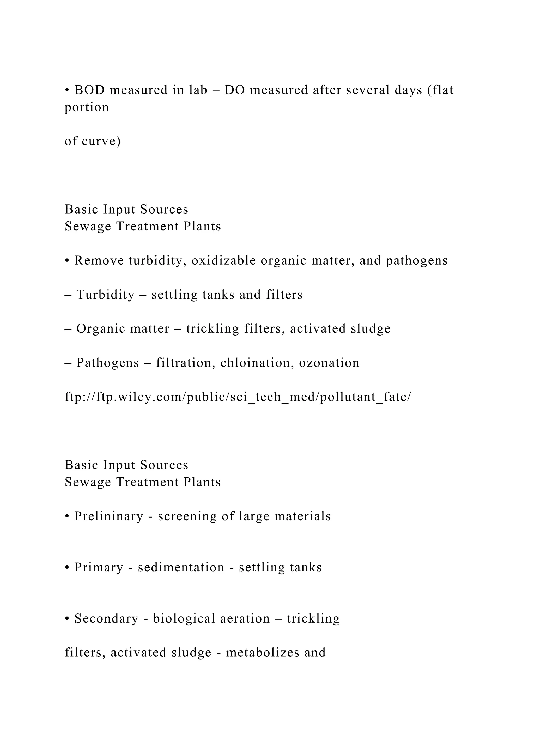 • BOD measured in lab – DO measured after several days (flat
portion
of curve)
Basic Input Sources
Sewage Treatment Plants
• Remove turbidity, oxidizable organic matter, and pathogens
– Turbidity – settling tanks and filters
– Organic matter – trickling filters, activated sludge
– Pathogens – filtration, chloination, ozonation
ftp://ftp.wiley.com/public/sci_tech_med/pollutant_fate/
Basic Input Sources
Sewage Treatment Plants
• Prelininary - screening of large materials
• Primary - sedimentation - settling tanks
• Secondary - biological aeration – trickling
filters, activated sludge - metabolizes and
 