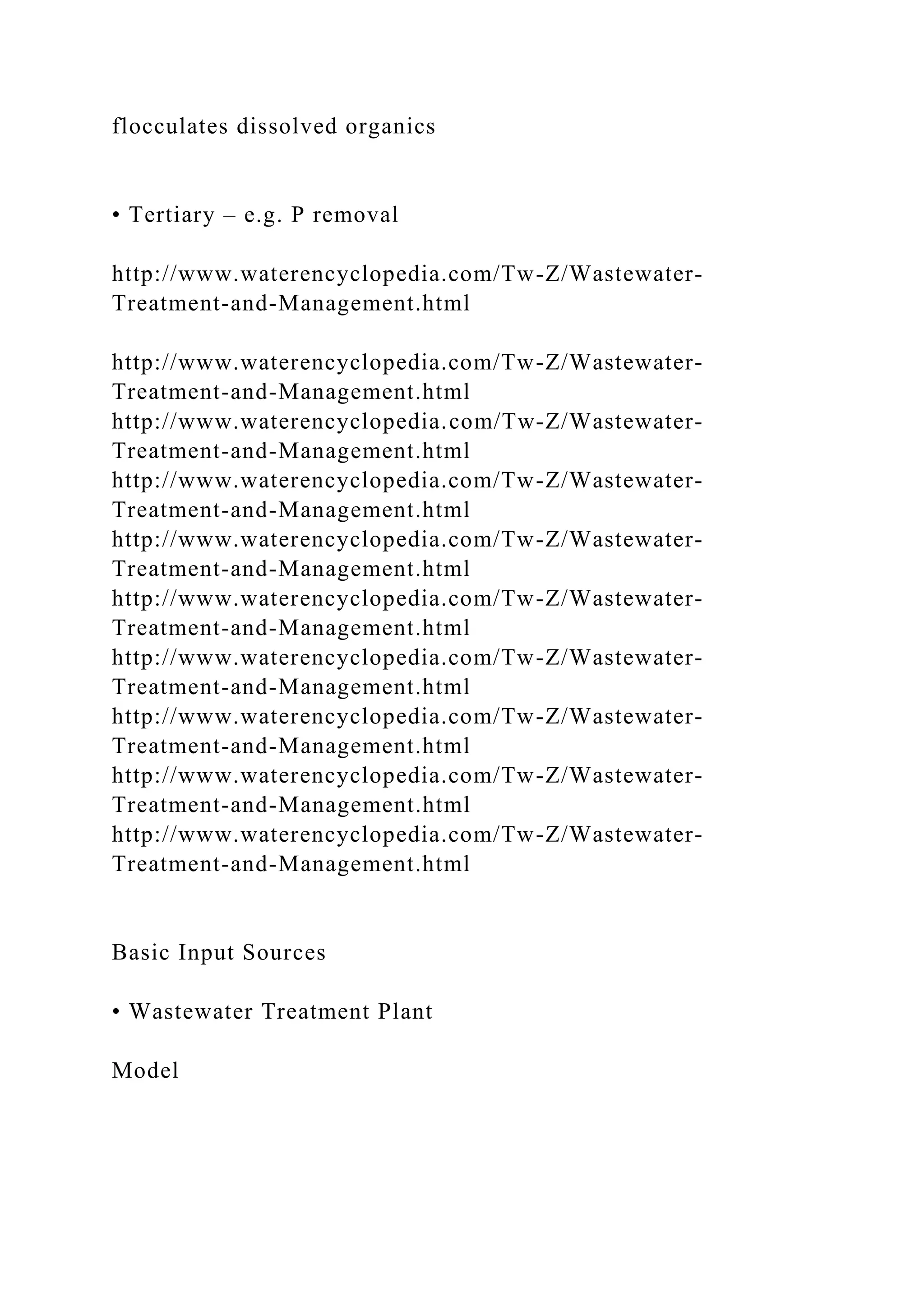 flocculates dissolved organics
• Tertiary – e.g. P removal
http://www.waterencyclopedia.com/Tw-Z/Wastewater-
Treatment-and-Management.html
http://www.waterencyclopedia.com/Tw-Z/Wastewater-
Treatment-and-Management.html
http://www.waterencyclopedia.com/Tw-Z/Wastewater-
Treatment-and-Management.html
http://www.waterencyclopedia.com/Tw-Z/Wastewater-
Treatment-and-Management.html
http://www.waterencyclopedia.com/Tw-Z/Wastewater-
Treatment-and-Management.html
http://www.waterencyclopedia.com/Tw-Z/Wastewater-
Treatment-and-Management.html
http://www.waterencyclopedia.com/Tw-Z/Wastewater-
Treatment-and-Management.html
http://www.waterencyclopedia.com/Tw-Z/Wastewater-
Treatment-and-Management.html
http://www.waterencyclopedia.com/Tw-Z/Wastewater-
Treatment-and-Management.html
http://www.waterencyclopedia.com/Tw-Z/Wastewater-
Treatment-and-Management.html
Basic Input Sources
• Wastewater Treatment Plant
Model
 