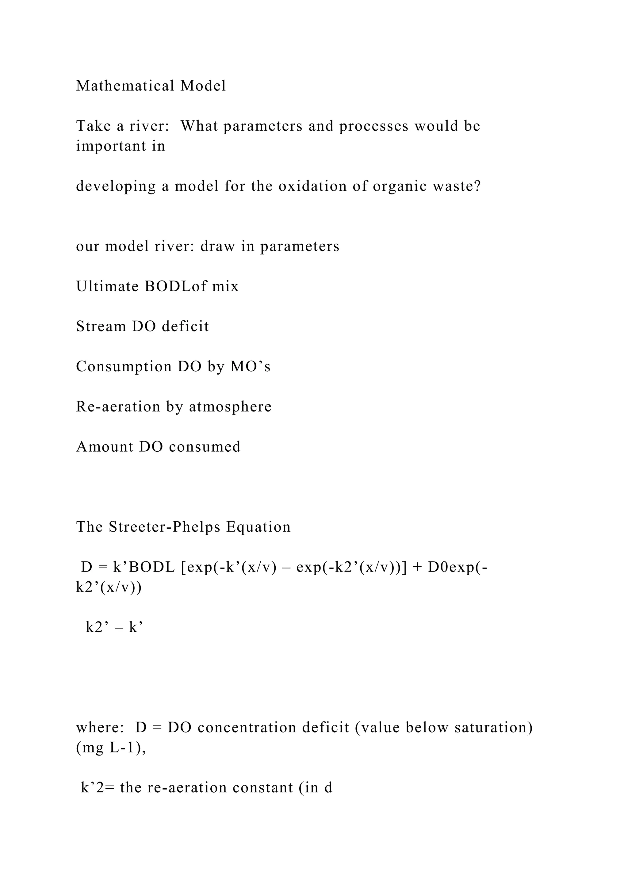 Mathematical Model
Take a river: What parameters and processes would be
important in
developing a model for the oxidation of organic waste?
our model river: draw in parameters
Ultimate BODLof mix
Stream DO deficit
Consumption DO by MO’s
Re-aeration by atmosphere
Amount DO consumed
The Streeter-Phelps Equation
D = k’BODL [exp(-k’(x/v) – exp(-k2’(x/v))] + D0exp(-
k2’(x/v))
k2’ – k’
where: D = DO concentration deficit (value below saturation)
(mg L-1),
k’2= the re-aeration constant (in d
 