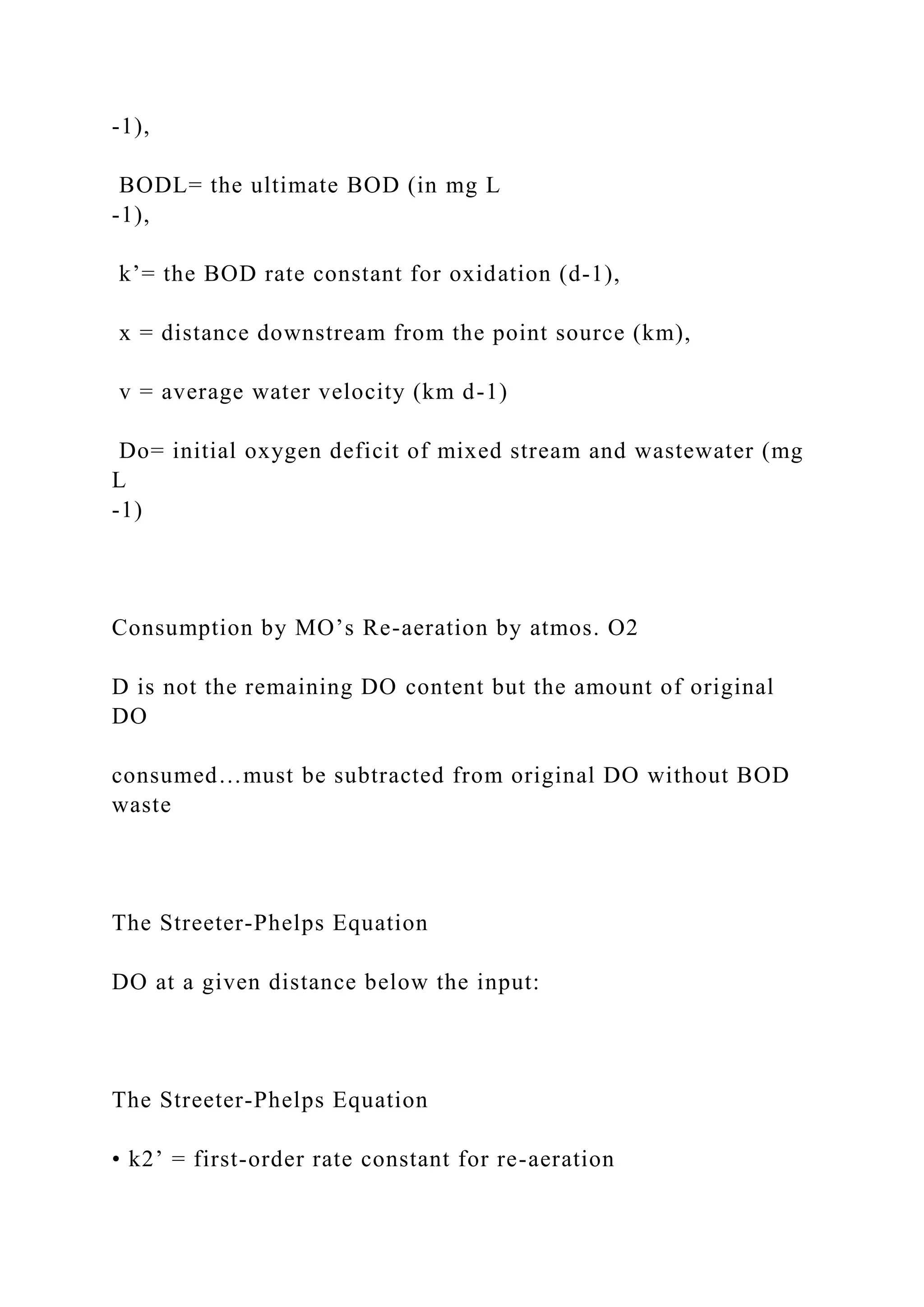 -1),
BODL= the ultimate BOD (in mg L
-1),
k’= the BOD rate constant for oxidation (d-1),
x = distance downstream from the point source (km),
v = average water velocity (km d-1)
Do= initial oxygen deficit of mixed stream and wastewater (mg
L
-1)
Consumption by MO’s Re-aeration by atmos. O2
D is not the remaining DO content but the amount of original
DO
consumed…must be subtracted from original DO without BOD
waste
The Streeter-Phelps Equation
DO at a given distance below the input:
The Streeter-Phelps Equation
• k2’ = first-order rate constant for re-aeration
 