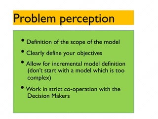 Problem perception
• Definition of the scope of the model
• Clearly define your objectives
• Allow for incremental model definition
(don’t start with a model which is too
complex)
• Work in strict co-operation with the
Decision Makers
 