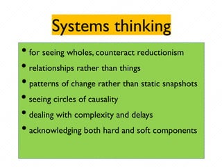 Systems thinking
• for seeing wholes, counteract reductionism
• relationships rather than things
• patterns of change rather than static snapshots
• seeing circles of causality
• dealing with complexity and delays
• acknowledging both hard and soft components
 