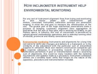 HOW INCLINOMETER INSTRUMENT HELP
ENVIRONMENTAL MONITORING

For any sort of instrument alignment fixes from trying and monitoring
to      your     house       power     and      characteristic    gas
meters, consistent instrument calibration services are paramount
keeping in mind the end goal to measure the effectiveness of the
use. The greater part of the huge mechanical associations make a
purpose of bringing customary alignment fixes aggregation to
guarantee that the sum of their gear and is working accurately, as per
makers specs. In industry, this sort of correctness is paramount to
uphold general methodology operations and to sidestep running afoul
of elected, provincial and nearby consistence laws.

Environmental monitoring instruments and alignments for a long time
can serve to verify any changes and defects in a framework or in the
similarity of the adjustment with the particular sort of streamlined
supplies in utilization. Most vast modern construction companies get
the expense adequacy in proceeding records of all instrument
calibrations performed. If gear or instrumentation needs a surprising
sum of alignments, this could be many troubles with the metering
mechanisms and updates made to a procedure. Instrument calibration
utilities are a sensibly basic utility that hinges on the nature of the
apparatus, procedure and instrumentation included.
 